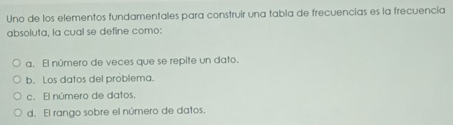 Uno de los elementos fundamentales para construir una tabla de frecuencias es la frecuencia
absoluta, la cual se define como:
a. El número de veces que se repite un dato.
b. Los datos del problema.
c. El número de datos.
d. El rango sobre el número de datos.