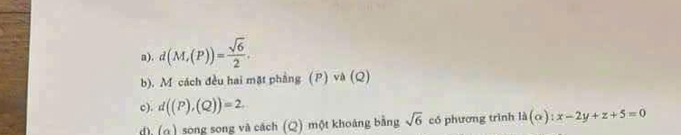 d(M,(P))= sqrt(6)/2 . 
b). M cách đều hai mặt phẳng (P) và (Q) 
c). d((P),(Q))=2. 
d) (o ) song song và cách (Q) một khoảng bằng sqrt(6) có phương trình ld(alpha ) : x-2y+z+5=0