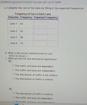 s/92494/assignments/2334292?module_item_ id=5229496 
a. Complete the rest of the table by filling in the expected frequencies:
b. What is the correct statistical test to use?
Select an answer
c. What are the null and alternative hypotheses?
H_0.
The traffic and lanes are dependent.
The traffic and lanes are independent.
The distribution of traffic is not uniform.
The distribution of traffic is uniform.
H_1 :
The distribution of traffic is uniform.
The traffic and lanes are dependent.
h o t