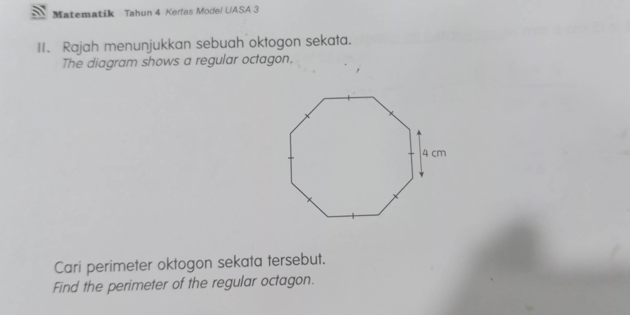 Matematik Tahun 4 Kertas Model UASA 3 
II. Rajah menunjukkan sebuah oktogon sekata. 
The diagram shows a regular octagon. 
Cari perimeter oktogon sekata tersebut. 
Find the perimeter of the regular octagon.