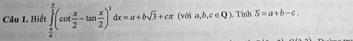 Biết ∈tlimits _ π /4 ^ π /3 (cot  x/2 -tan  x/2 )^2dx=a+bsqrt(3)+cπ (với a,b,c∈ Q). Tính S=a+b-c.