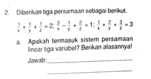 Diberikan tiga persamaan sebagai berikut.
 1/x + 1/y + 1/z =2;  3/x - 1/y + 2/z =1;  1/x + 2/y + 3/z =3
a. Apakah termasuk sistem persamaan 
linear tiga variabel? Berikan alasannya! 
Jawab:_ 
_