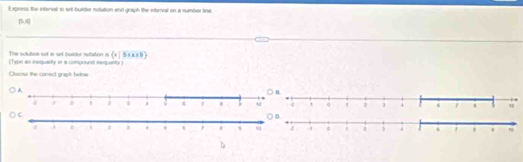 Express the interval is set-burlder notation and graph the interval on a number line
[5,9]
The solution sef in sef-builder notation is  x|5≤ x≤ 9
[Type an inequalily or a compound inequality) 
Choose the corect graph below