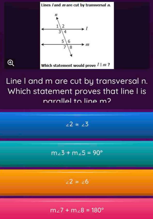 Lines /and m are cut by transversal 
Which statement would prove l||m ?
Line I and m are cut by transversal n.
Which statement proves that line I is
parallel to line m?
∠ 2≌ ∠ 3
m∠ 3+m∠ 5=90°
∠ 2≌ ∠ 6
m∠ 7+m∠ 8=180°