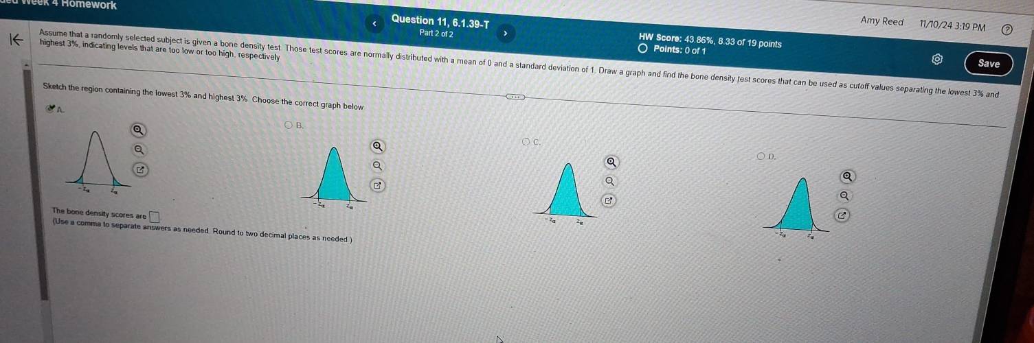 Homework 
Amy Reed 11/10/24 3:19 PM 
Question 11, 6.1.39-T HW Score: 43.86%, 8.33 of 19 points 
Part 2 of 2 ○ Points: 0 of 1
highest 3%, indicating levels that are too low or too high, respectively 
Assume that a randomly selected subject is given a bone density test Those test scores are normally distributed with a mean of 0 and a standard deviation of 1. Draw a graph and find the bone density test scores that can be used as cutoff values separating the lowest 3% and Save 
Sketch the region containing the lowest 3% and highest 3% Choose the correct graph below 
A 
○ c. 
The bone density scores are 
(Use a comma to separate answers as needed. Round to two decimal places as needed )