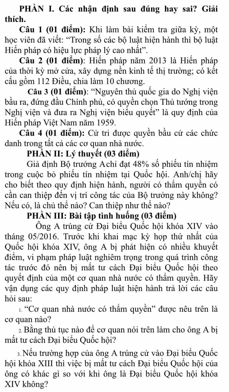 PHÀN I. Các nhận định sau đúng hay sai? Giải
thích.
Câu 1 (01 điểm): Khi làm bài kiểm tra giữa kỳ, một
học viên đã viết: “Trong số các bộ luật hiện hành thì bộ luật
Hiến pháp có hiệu lực pháp lý cao nhất'.
Câu 2 (01 điểm): Hiến pháp năm 2013 là Hiến pháp
của thời kỳ mở cửa, xây dựng nền kinh tế thị trường; có kết
cấu gồm 112 Điều, chia làm 10 chương.
Câu 3 (01 điểm): “Nguyên thủ quốc gia do Nghị viện
bầu ra, đứng đầu Chính phủ, có quyền chọn Thủ tướng trong
Nghị viện và đưa ra Nghị viện biểu quyết'' là quy định của
Hiến pháp Việt Nam năm 1959.
Câu 4 (01 điểm): Cử tri được quyền bầu cử các chức
danh trong tất cả các cơ quan nhà nước.
PHÀN II: Lý thuyết (03 điểm)
Giả định Bộ trưởng Achỉ đạt 48% số phiếu tín nhiệm
trong cuộc bỏ phiếu tín nhiệm tại Quốc hội. Anh/chị hãy
cho biết theo quy định hiện hành, người có thẩm quyền có
cần can thiệp đến vị trí công tác của Bộ trưởng này không?
Nếu có, là chủ thể nào? Can thiệp như thế nào?
PHÀN III: Bài tập tình huống (03 điểm)
Ông A trúng cử Đại biểu Quốc hội khóa XIV vào
tháng 05/2016. Trước khi khai mạc kỳ họp thứ nhất của
Quốc hội khóa XIV, ông A bị phát hiện có nhiều khuyết
điểm, vi phạm pháp luật nghiêm trọng trong quá trình công
tác trước đó nên bị mất tư cách Đại biểu Quốc hội theo
quyết định của một cơ quan nhà nước có thẩm quyền. Hãy
vận dụng các quy định pháp luật hiện hành trả lời các câu
hỏi sau:
1 “Cơ quan nhà nước có thầm quyền” được nêu trên là
cơ quan nào?
2 Bằng thủ tục nào để cơ quan nói trên làm cho ông A bị
mất tư cách Đại biểu Quốc hội?
3. Nếu trường hợp của ông A trúng cử vào Đại biểu Quốc
hội khóa XIII thì việc bị mất tư cách Đại biểu Quốc hội của
ông có khác gì so với khi ông là Đại biểu Quốc hội khóa
XIV không?