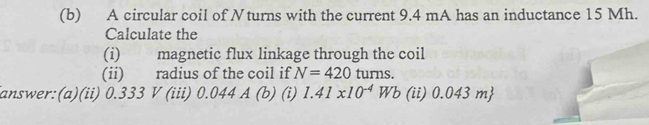 A circular coil of Nturns with the current 9.4 mA has an inductance 15 Mh. 
Calculate the 
(i) magnetic flux linkage through the coil 
(ii) radius of the coil if N=420 turns. 
answer:(a)(ii) 0.333 V (iii) 0.044 A (b) (i) 1.41* 10^(-4)Wb (ii) 0.0431 m