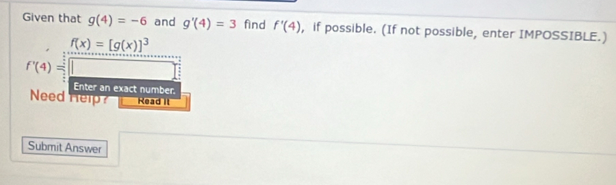 Given that g(4)=-6 and g'(4)=3 fìnd f'(4) , if possible. (If not possible, enter IMPOSSIBLE.)
f(x)=[g(x)]^3 □ 
f'(4)=□
Enter an exact number. 
Need Help Read It 
Submit Answer