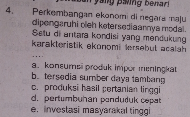 an yang paling benar!
4. Perkembangan ekonomi di negara maju
dipengaruhi oleh ketersediaannya modal.
Satu di antara kondisi yang mendukung
karakteristik ekonomi tersebut adalah
…
a. konsumsi produk impor meningkat
b. tersedia sumber daya tambang
c. produksi hasil pertanian tinggi
d. pertumbuhan penduduk cepat
e. investasi masyarakat tinggi