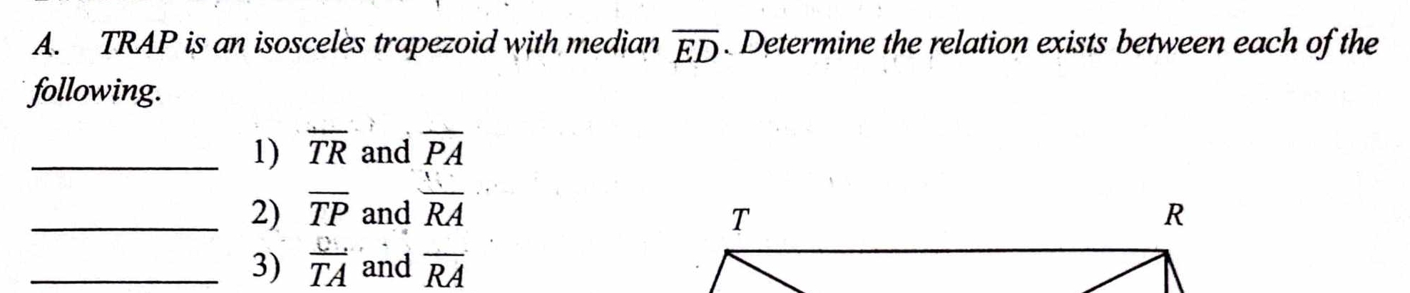 TRAP is an isosceles trapezoid with median overline ED. Determine the relation exists between each of the 
following. 
_1) overline TR and overline PA
_2) overline TP and  1/RA 
_3)  C/TA  and overline RA