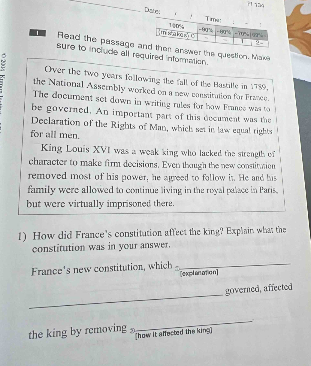 FI 134 
Date: 
Read the passage aswer the question. Make 
sure to include all required information. 
Over the two years following the fall of the Bastille in 1789, 
the National Assembly worked on a new constitution for France. 
The document set down in writing rules for how France was to 
be governed. An important part of this document was the 
Declaration of the Rights of Man, which set in law equal rights 
for all men. 
King Louis XVI was a weak king who lacked the strength of 
character to make firm decisions. Even though the new constitution 
removed most of his power, he agreed to follow it. He and his 
family were allowed to continue living in the royal palace in Paris, 
but were virtually imprisoned there. 
1) How did France’s constitution affect the king? Explain what the 
constitution was in your answer. 
France’s new constitution, which_ 
_ 
[explanation] 
_ 
governed, affected 
_. 
the king by removing 
[how it affected the king]