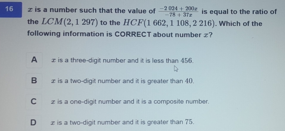 16 x is a number such that the value of  (-2024+200x)/-78+37x  is equal to the ratio of
the LCM (2, 1 297) to the HCF(1 662, 1 108, 2 216). Which of the
following information is CORRECT about number x?
A x is a three-digit number and it is less than 456.
B xis a two-digit number and it is greater than 40.
C_ x is a one-digit number and it is a composite number.
D æis a two-digit number and it is greater than 75.