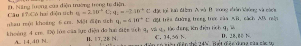 D. Năng lượng của điện trường trong tụ điện.
Câu 17:Có hai điện tích q_1=2.10^(-6)C; q_2=-2.10^(-6)C đặt tại hai điểm A và B trong chân không và cách
nhau một khoảng 6 cm. Một điện tích q_3=4.10^(-6)C đặt trên đường trung trực của AB, cách AB một
khoảng 4 cm. Độ lớn của lực điện do hai điện tích q_1 và q_2 tác dụng lên điện tích q_3 là
A. 14,40 N. B. 17,28 N. C. 34,56 N.
D. 28,80 N.
diện có hiệu điện thế 24V. Biết diện dung của các tu