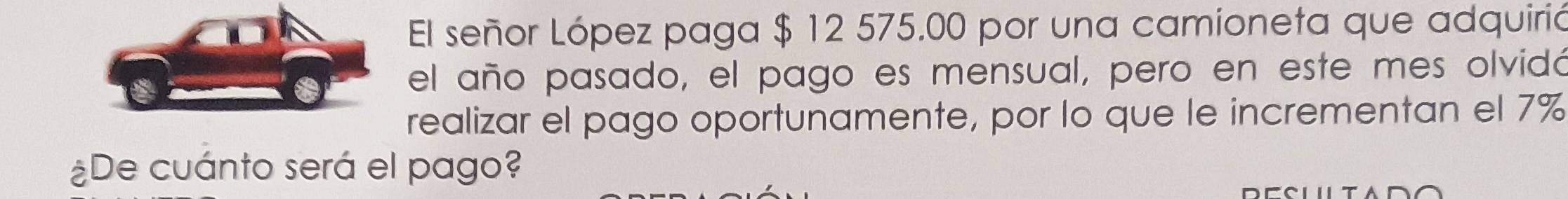 El señor López paga $ 12 575.00 por una camioneta que adquirió 
el año pasado, el pago es mensual, pero en este mes olvidó 
realizar el pago oportunamente, por lo que le incrementan el 7%
¿De cuánto será el pago?