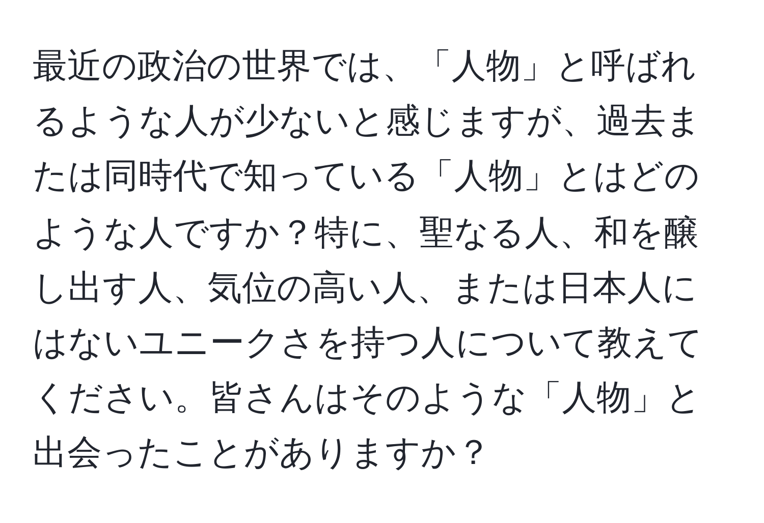 最近の政治の世界では、「人物」と呼ばれるような人が少ないと感じますが、過去または同時代で知っている「人物」とはどのような人ですか？特に、聖なる人、和を醸し出す人、気位の高い人、または日本人にはないユニークさを持つ人について教えてください。皆さんはそのような「人物」と出会ったことがありますか？