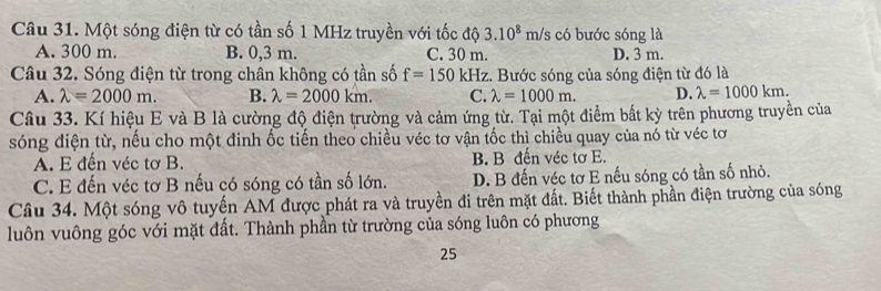 Một sóng điện từ có tần số 1 MHz truyền với tốc độ 3.10^8m/ /s có bước sóng là
A. 300 m. B. 0,3 m. C. 30 m. D. 3 m.
Câu 32. Sóng điện từ trong chân không có tần số f=150kHz z. Bước sóng của sóng điện từ đó là
A. lambda =2000m. B. lambda =2000km. C. lambda =1000m. D. lambda =1000km. 
Câu 33. Kí hiệu E và B là cường độ điện trường và cảm ứng từ. Tại một điểm bất kỳ trên phương truyền của
sóng điện từ, nếu cho một đinh ốc tiến theo chiều véc tơ vận tốc thì chiều quay của nó từ véc tơ
A. E đến véc tơ B. B. B đến véc tơ E.
C. E đến véc tơ B nếu có sóng có tần số lớn. D. B đến véc tơ E nếu sóng có tần số nhỏ.
Câu 34. Một sóng vô tuyến AM được phát ra và truyền đi trên mặt đất. Biết thành phần điện trường của sóng
luôn vuông góc với mặt đất. Thành phần từ trường của sóng luôn có phương
25