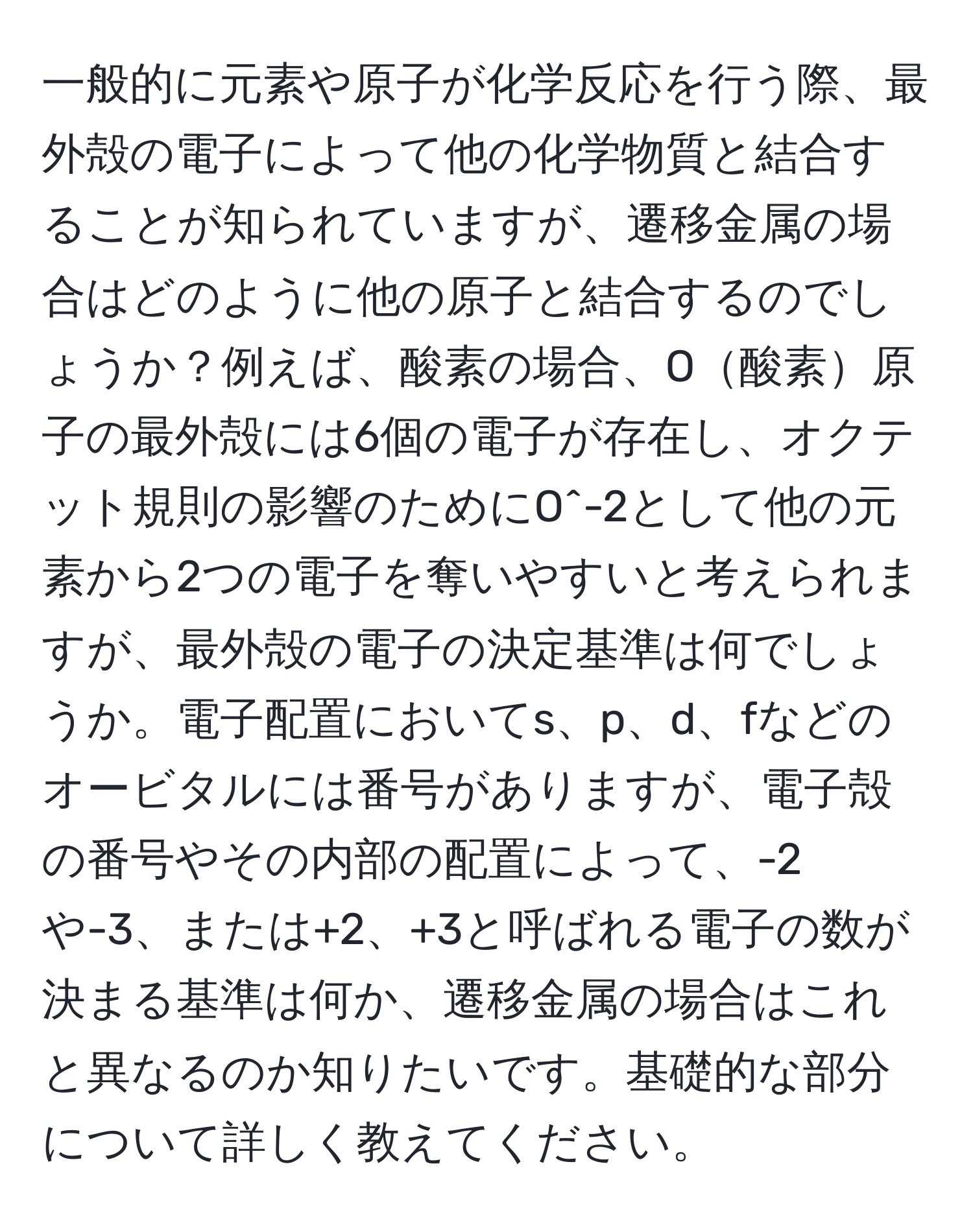 一般的に元素や原子が化学反応を行う際、最外殻の電子によって他の化学物質と結合することが知られていますが、遷移金属の場合はどのように他の原子と結合するのでしょうか？例えば、酸素の場合、O酸素原子の最外殻には6個の電子が存在し、オクテット規則の影響のためにO^-2として他の元素から2つの電子を奪いやすいと考えられますが、最外殻の電子の決定基準は何でしょうか。電子配置においてs、p、d、fなどのオービタルには番号がありますが、電子殻の番号やその内部の配置によって、-2や-3、または+2、+3と呼ばれる電子の数が決まる基準は何か、遷移金属の場合はこれと異なるのか知りたいです。基礎的な部分について詳しく教えてください。