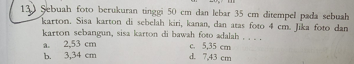 13.) Şebuah foto berukuran tinggi 50 cm dan lebar 35 cm ditempel pada sebuah
karton. Sisa karton di sebelah kiri, kanan, dan atas foto 4 cm. Jika foto dan
karton sebangun, sisa karton di bawah foto adalah . . . .
a. 2,53 cm c. 5,35 cm
b. 3,34 cm d. 7,43 cm