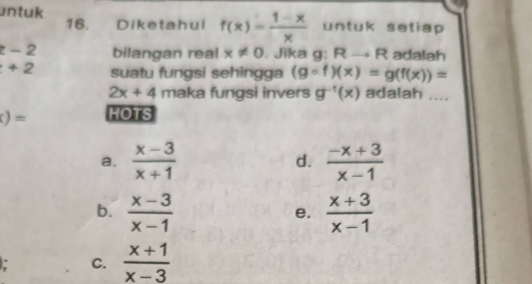 untuk
16. Diketahui f(x)= (1-x)/x  untuk setiap
z-2
bilangan real x!= 0. Jika g: Rto R adalah
+2
suatu fungsi sehingga (gcirc f)(x)=g(f(x))=
2x+4 maka fungsi invers g^(-1)(x) adalah_
)= 
HOTS
a.  (x-3)/x+1   (-x+3)/x-1 
d.
b.  (x-3)/x-1   (x+3)/x-1 
e.
C.  (x+1)/x-3 