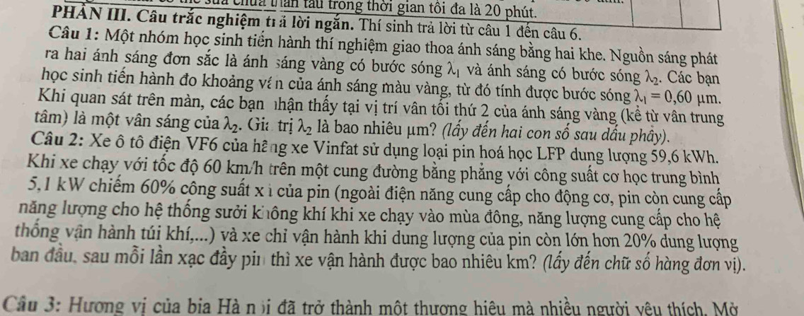 à chúa thần tàu trong thời gian tôi đa là 20 phút.
PHẢN III. Câu trắc nghiệm trả lời ngắn. Thí sinh trả lời từ câu 1 đến câu 6.
Câu 1: Một nhóm học sinh tiến hành thí nghiệm giao thoa ánh sáng bằng hai khe. Nguồn sáng phát
ra hai ánh sáng đơn sắc là ánh sáng vàng có bước sóng lambda _1 và ánh sáng có bước sóng lambda _2. Các bạn
học sinh tiến hành đo khoảng ví n của ánh sáng màu vàng, từ đó tính được bước sóng lambda _1=0,60mu m
Khi quan sát trên màn, các bạn nhận thấy tại vị trí vân tối thứ 2 của ánh sáng vàng (kể từ vân trung
tâm) là một vân sáng của lambda _2. Gia trị lambda _2 là bao nhiêu μm? (lấy đến hai con số sau dấu phầy).
Câu 2: Xe ô tô điện VF6 của hãng xe Vinfat sử dụng loại pin hoá học LFP dung lượng 59,6 kWh.
Khi xe chạy với tốc độ 60 km/h trên một cung đường bằng phẳng với công suất cơ học trung bình
5,1 kW chiếm 60% công suất x ì của pin (ngoài điện năng cung cấp cho động cơ, pin còn cung cấp
năng lượng cho hệ thống sưởi không khí khi xe chạy vào mùa đông, năng lượng cung cấp cho hệ
thống vận hành túi khí,...) và xe chỉ vận hành khi dung lượng của pin còn lớn hơn 20% dung lượng
ban đầu, sau mỗi lần xạc đầy pin thì xe vận hành được bao nhiêu km? (lấy đến chữ số hàng đơn vị).
Câu 3: Hương vị của bia Hà n )i đã trở thành một thương hiệu mà nhiều người yêu thích, Mở