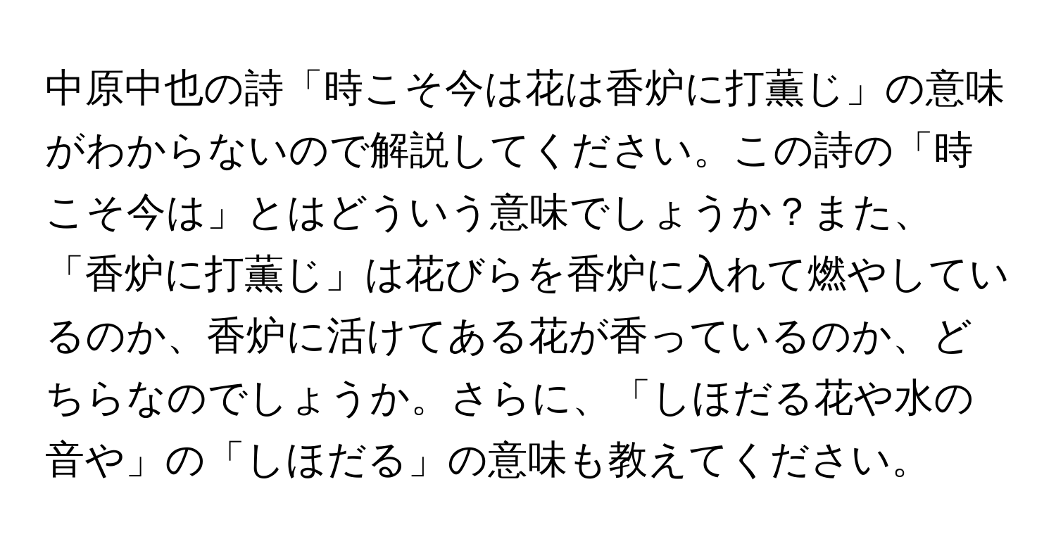 中原中也の詩「時こそ今は花は香炉に打薫じ」の意味がわからないので解説してください。この詩の「時こそ今は」とはどういう意味でしょうか？また、「香炉に打薫じ」は花びらを香炉に入れて燃やしているのか、香炉に活けてある花が香っているのか、どちらなのでしょうか。さらに、「しほだる花や水の音や」の「しほだる」の意味も教えてください。