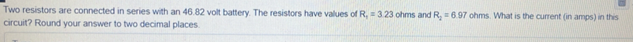 Two resistors are connected in series with an 46.82 volt battery. The resistors have values of R_1=3.23 ohms and R_2=6.97 ohms. What is the current (in amps) in this 
circuit? Round your answer to two decimal places.