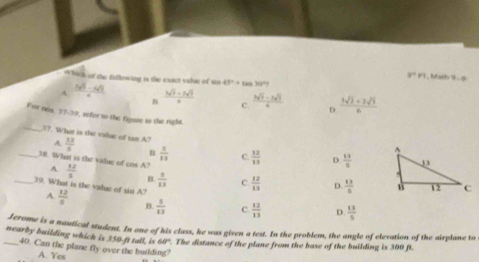 3^(nd)pq , Math 9 - 9
Which of the following is the exact valse of sin 45°+tan 30°?
A.  (3sqrt(3)-3sqrt(3))/6 
B  (3sqrt(3)+5sqrt(3))/6 
C.  (3sqrt(3)-2sqrt(3))/6   (3sqrt(2)+2sqrt(3))/6 
D.
_
Far nos. 37-39, refer to the figure to the right.
37. What is the value of tan A? D.  13/5 
A.  12/5  B  5/13 
C.  12/13 
_38. What is the value of cos A ?
A.  12/5  B.  5/13 
C.  12/13 
_39. What is the value of sin A ?
D.  13/5 
A.  12/5 
B.  5/13   12/13 
C.
D.  13/5 
Jerome is a naufical student. In one of his class, he was given a test. In the problem, the angle of elevation of the airplane to
_nearby building which is 350-ft tall, is 60°. The distance of the plane from the base of the building is 300 ft.
40. Can the plane fly over the building?
A. Yes