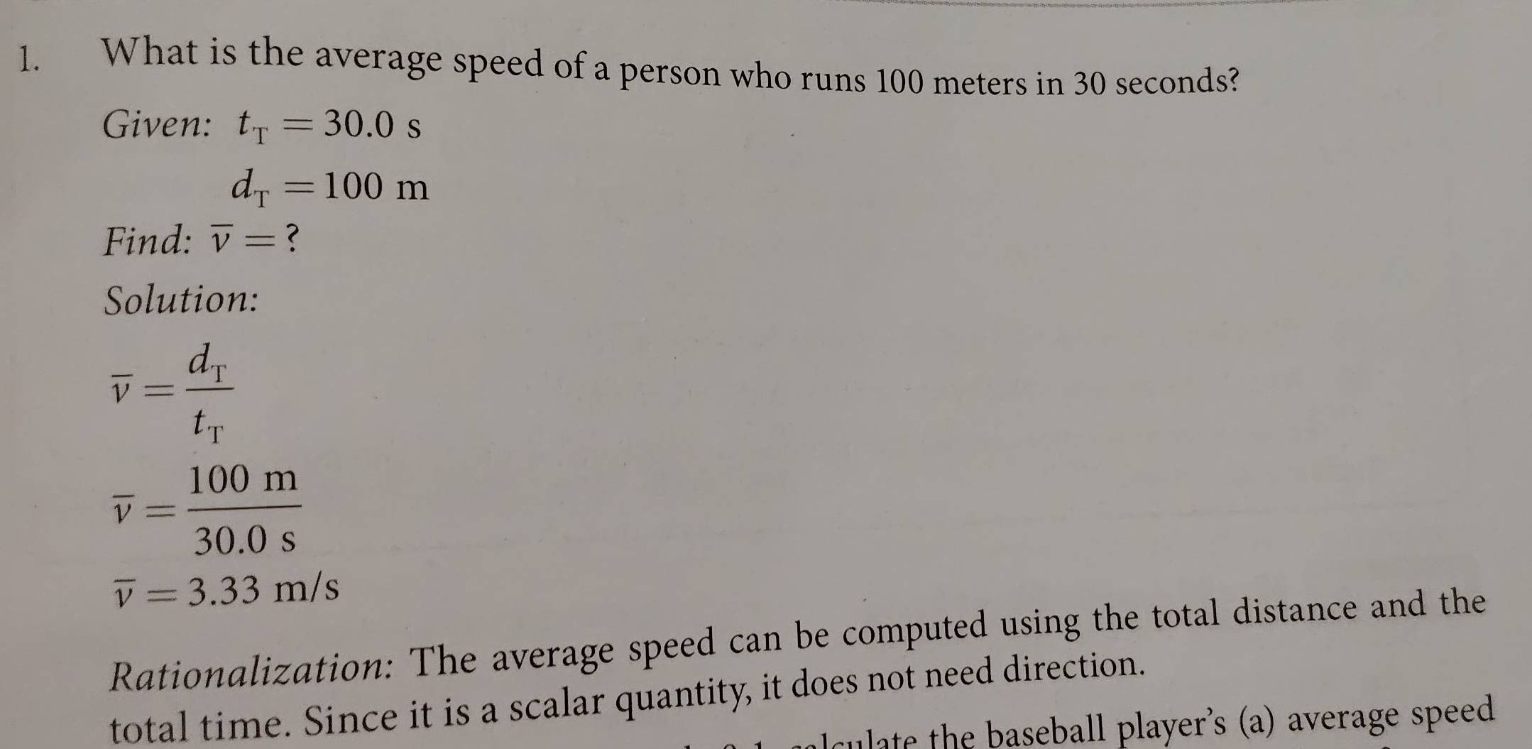 What is the average speed of a person who runs 100 meters in 30 seconds? 
Given: t_T=30.0s
d_T=100m
Find: overline v= ? 
Solution:
overline v=frac d_Tt_T
overline v= 100m/30.0s 
overline v=3.33m/s
Rationalization: The average speed can be computed using the total distance and the 
total time. Since it is a scalar quantity, it does not need direction. 
ulate the baseball player's (a) average speed