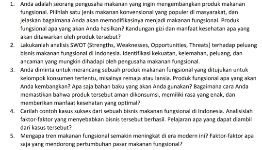 Anda adalah seorang pengusaha makanan yang ingin mengembangkan produk makanan 
fungsional. Pilihlah satu jenis makanan konvensional yang populer di masyarakat, dan 
jelaskan bagaimana Anda akan memodifikasinya menjadi makanan fungsional. Produk 
fungsional apa yang akan Anda hasilkan? Kandungan gizi dan manfaat kesehatan apa yang 
akan ditawarkan oleh produk tersebut? 
2. Lakukanlah analisis SWOT (Strengths, Weaknesses, Opportunities, Threats) terhadap peluang 
bisnis makanan fungsional di Indonesia. Identifikasi kekuatan, kelemahan, peluang, dan 
ancaman yang mungkin dihadapi oleh pengusaha makanan fungsional. 
3. Anda diminta untuk merancang sebuah produk makanan fungsional yang ditujukan untuk 
kelompok konsumen tertentu, misalnya remaja atau lansia. Produk fungsional apa yang akan 
Anda kembangkan? Apa saja bahan baku yang akan Anda gunakan? Bagaimana cara Anda 
memastikan bahwa produk tersebut aman dikonsumsi, memiliki rasa yang enak, dan 
memberikan manfaat kesehatan yang optimal? 
4. Carilah contoh kasus sukses dari sebuah bisnis makanan fungsional di Indonesia. Analisislah 
faktor-faktor yang menyebabkan bisnis tersebut berhasil. Pelajaran apa yang dapat diambil 
dari kasus tersebut? 
5. Mengapa tren makanan fungsional semakin meningkat di era modern ini? Faktor-faktor apa 
saja yang mendorong pertumbuhan pasar makanan fungsional?