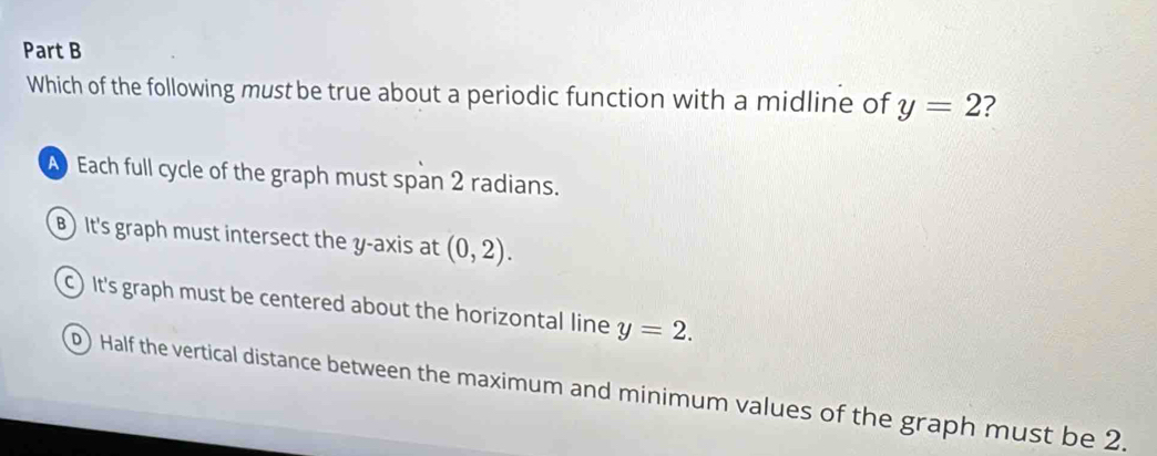 Which of the following must be true about a periodic function with a midline of y=2 2
A Each full cycle of the graph must span 2 radians.
B)It's graph must intersect the y-axis at (0,2).
c) It's graph must be centered about the horizontal line y=2.
0) Half the vertical distance between the maximum and minimum values of the graph must be 2.