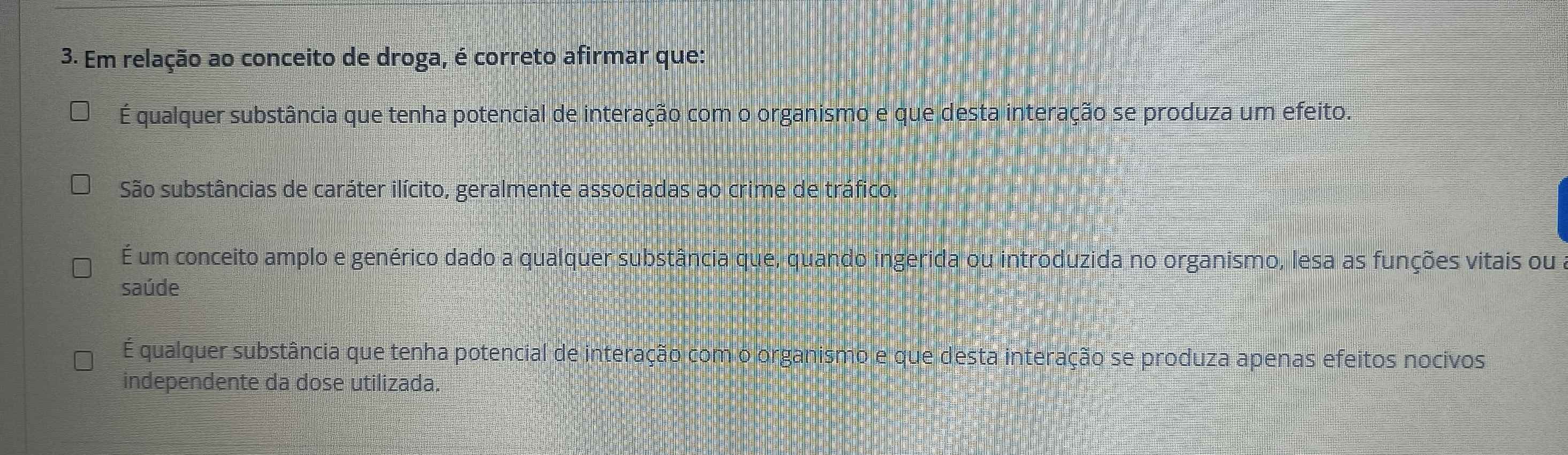 Em relação ao conceito de droga, é correto afirmar que:
É qualquer substância que tenha potencial de interação com o organismo e que desta interação se produza um efeito.
São substâncias de caráter ilícito, geralmente associadas ao crime de tráfico.
É um conceito amplo e genérico dado a qualquer substância que, quando ingerida ou introduzida no organismo, lesa as funções vitais ou
saúde
É qualquer substância que tenha potencial de interação com o organismo e que desta interação se produza apenas efeitos nocivos
independente da dose utilizada.