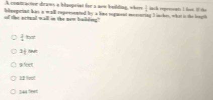 A contractor draws a blueprint for a new building, where  3/4  inch represents 1 foot. If the
bdneprint has a wall represented by a line segment measuring 3 inches, what is the length
of the actual wall in the new building"
 3/4 foot
3 1/4 teet
9:n e
12 feet
b as feen