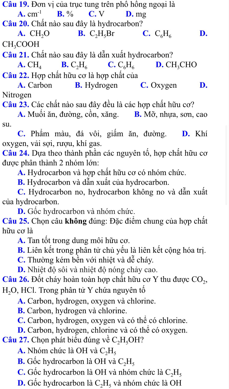 Đơn vị của trục tung trên phố hồng ngoại là
A. cm^(-1) B. % C. V D. mg
Câu 20. Chất nào sau đây là hydrocarbon?
A. CH_2O B. C_2H_5Br C. C_6H_6 D.
CH_3COOH
Câu 21. Chất nào sau đây là dẫn xuất hydrocarbon?
A. CH_4 B. C_2H_6 C. C_6H_6 D. CH_3CHO
Câu 22. Hợp chất hữu cơ là hợp chất của
A. Carbon B. Hydrogen C. Oxygen D.
Nitrogen
Câu 23. Các chất nào sau đây đều là các hợp chất hữu cơ?
A. Muối ăn, đường, cồn, xăng. B. Mỡ, nhựa, sơn, cao
su.
C. Phẩm màu, đá vôi, giấm ăn, đường. D. Khí
oxygen, vải sợi, rượu, khí gas.
Câu 24. Dựa theo thành phần các nguyên tố, hợp chất hữu cơ
được phân thành 2 nhóm lớn:
A. Hydrocarbon và hợp chất hữu cơ có nhóm chức.
B. Hydrocarbon và dẫn xuất của hydrocarbon.
C. Hydrocarbon no, hydrocarbon không no và dẫn xuất
của hydrocarbon.
D. Gốc hydrocarbon và nhóm chức.
Câu 25. Chọn câu không đúng: Đặc điểm chung của hợp chất
hữu cơ là
A. Tan tốt trong dung môi hữu cơ.
B. Liên kết trong phân tử chủ yếu là liên kết cộng hóa trị.
C. Thường kém bền với nhiệt và dễ cháy.
D. Nhiệt độ sôi và nhiệt độ nóng chảy cao.
Câu 26. Đốt cháy hoàn toàn hợp chất hữu cơ Y thu được CO_2,
H_2O , HCl. Trong phân tử Y chứa nguyên tố
A. Carbon, hydrogen, oxygen và chlorine.
B. Carbon, hydrogen và chlorine.
C. Carbon, hydrogen, oxygen và có thể có chlorine.
D. Carbon, hydrogen, chlorine và có thể có oxygen.
Câu 27. Chọn phát biểu đúng về C_2H_5OH
A. Nhóm chức là OH và C_2H_5
B. Gốc hydrocarbon là OH và C_2H_5
C. Gốc hydrocarbon là OH và nhóm chức là C_2H_5
D. Gốc hydrocarbon là C_2H_5 và nhóm chức là OH