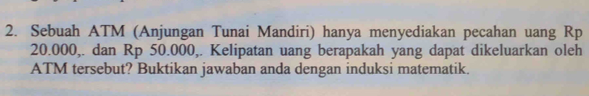 Sebuah ATM (Anjungan Tunai Mandiri) hanya menyediakan pecahan uang Rp
20.000,. dan Rp 50.000,. Kelipatan uang berapakah yang dapat dikeluarkan oleh 
ATM tersebut? Buktikan jawaban anda dengan induksi matematik.