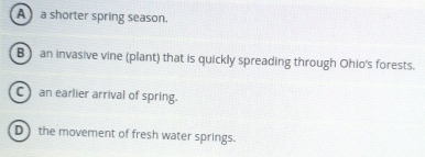 A a shorter spring season.
B ) an invasive vine (plant) that is quickly spreading through Ohio's forests.
C) an earlier arrival of spring.
Dthe movement of fresh water springs.