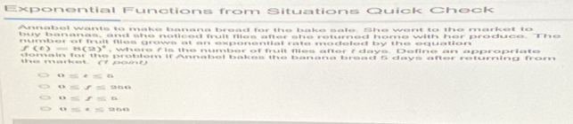 Exponential Functions from Situations Quick Check
Annabel wants to make banana bread for the bake sale. She went to the market to
buy bananas, and she noticed fruit flies after she returned home with her produce. The
number of fruit flies grows at an exponential rate modeled by the equation
(e) =8(3)^2 , where / is the number of fruit flies after ? days. Define an appropriate
domain for the problem if Annabel bakes the banana bread 5 days after returning from
the market. (1 point)
6=656
0=f=966
0≤ f=6
0≤ t≤ 960