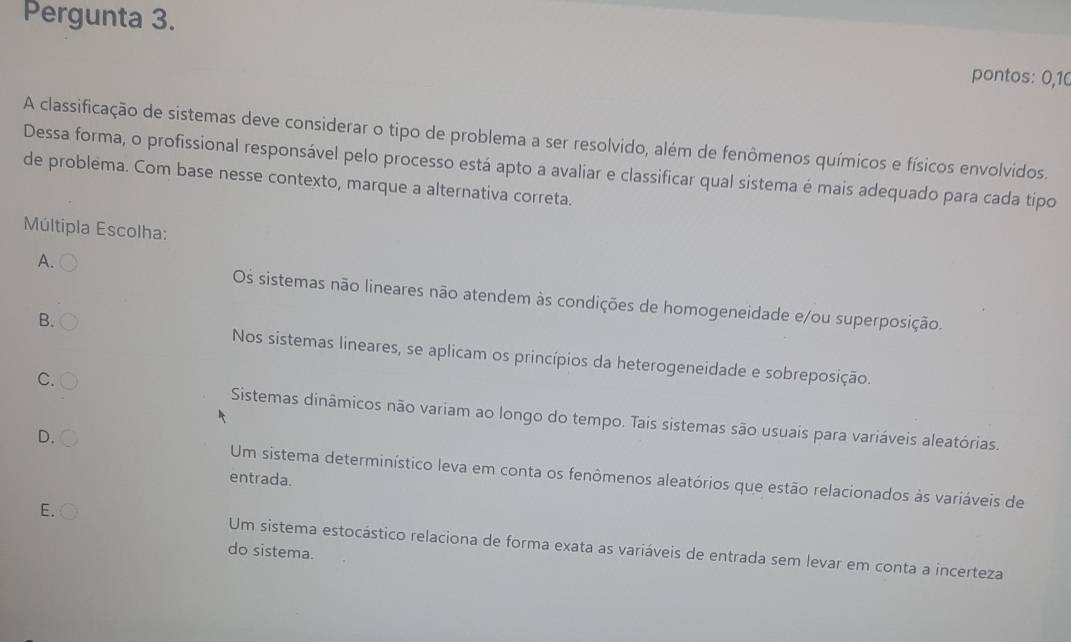 Pergunta 3.
pontos: 0,10
A classificação de sistemas deve considerar o tipo de problema a ser resolvido, além de fenômenos químicos e físicos envolvidos.
Dessa forma, o profissional responsável pelo processo está apto a avaliar e classificar qual sistema é mais adequado para cada tipo
de problema. Com base nesse contexto, marque a alternativa correta.
Múltipla Escolha:
A.
Os sistemas não lineares não atendem às condições de homogeneidade e/ou superposição.
B.
Nos sistemas lineares, se aplicam os princípios da heterogeneidade e sobreposição.
C.
Sistemas dinâmicos não variam ao longo do tempo. Tais sistemas são usuais para variáveis aleatórias.
D. Um sistema determinístico leva em conta os fenômenos aleatórios que estão relacionados às variáveis de
entrada.
E. Um sistema estocástico relaciona de forma exata as variáveis de entrada sem levar em conta a incerteza
do sistema.