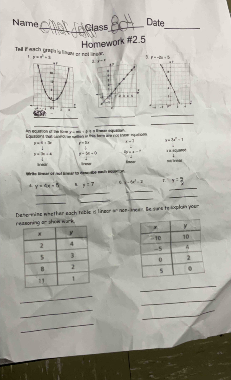 Name Date
_Class_
_
Homework #2.5
Tell if each graph is linear or not linear. 3. y=-2x+5
1. y=x^2+3
_
_
_
_
_
_
An equation of the form y=mx+bis s a linear equation.
Equations that cannot be written in this form are not linear equations
y=4+3x y=5x
x=7
y=3x^2+1
y=3x+4 y=5x+0 0y=x-7 x is squared
linear linear linear not linear
Write linear or not linear to describe each equation.
_
4. y=4x+5 5. y=7 6. y=6x^2-2 7. _ y= 5/x 
_
_
_
_
_
_
Determine whether each table is linear or non-linear. Be sure to explain your
reasoning or show work.
_
_
_
__
_