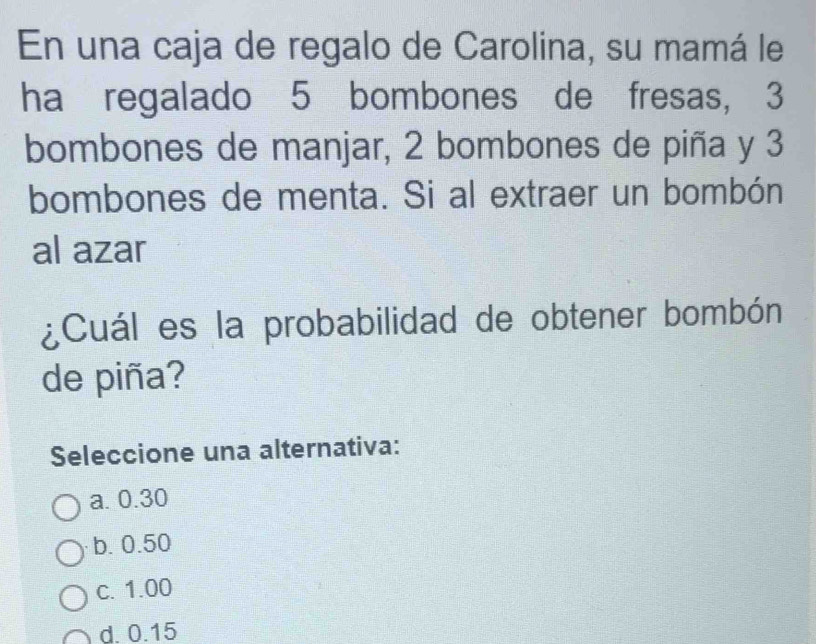 En una caja de regalo de Carolina, su mamá le
ha regalado 5 bombones de fresas, 3
bombones de manjar, 2 bombones de piña y 3
bombones de menta. Si al extraer un bombón
al azar
¿Cuál es la probabilidad de obtener bombón
de piña?
Seleccione una alternativa:
a. 0.30
b. 0.50
c. 1.00
d. 0.15