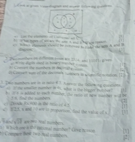 ] Look at given Vean-diagram and answet following questions 
B
4
3
6 10
List the elements of Universal set U
[1] 
b) What types of set are the sets A and B9 Write reason 
[1] 
c) Which elements should be removed to mike the sets A and B
disjoim? [1] 
2. Two numbers on different bases are 2314; and 11 11: given 
a) Write digits used in binary number system. [1] 
6) Convert the numbers in decimal system [2] 
e) Convert sum of the decimals numbers in scientific notation. [2] 
3. Two numbers are in in ratio 4:5 Answer the following questions. 
a) If the smaller number is 41, what is the bigger number? [1] 
b) 7 6 is added to each number, the ratio of new number will be 
5:6. find the numbers. [2] 
c) Divide Rs.900 in the ratio of 4:5 [1] 
d) If 2, 5, x and 1 0 are in proportion, find the value of x, [1] 
Gand overline 10 are two real numbers. 
n) Which one is the rational number? Give reason [1] 
b) Compare tese two real numbers. 
[2]