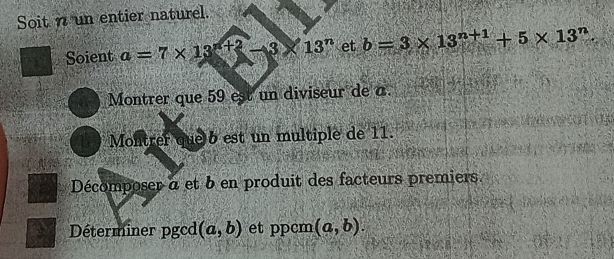 Soit n un entier naturel. 
Soient a=7* 13^(n+2)-3* 13^n et b=3* 13^(n+1)+5* 13^n. 
Montrer que 59 est un diviseur de a. 
Montrer que 6 est un multiple de 11. 
Décomposer à et b en produit des facteurs premiers. 
Déterminer pgcd (a,b) et ppcm (a,b).