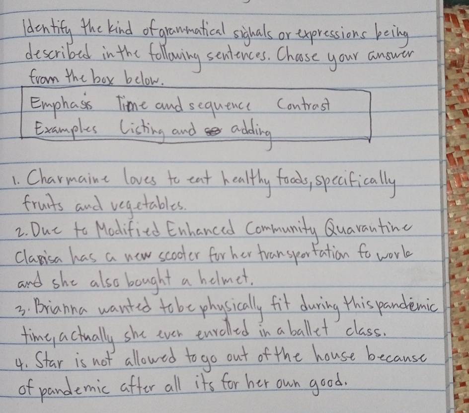 ldentify the kind of grammatical sighals or expressions being 
described in the following sentences. Choose your answar 
from the box below. 
Emphass time and sequence Contrast 
Examples Listing and adding 
1. Charmaine loves to eat healthy foods, specifically 
fruits and vegetables. 
2. Dut to Modified Enhanced Community Quavanting 
claisa has a new scooter for her transportation to work 
and she also bought a helmet. 
3. Brianna wanted to be physically fit during this pandemic 
time actually she ever enrolled in a ballet class. 
4. Star is not allowed to go out of the house because 
of pandemic affer all its for her own good.