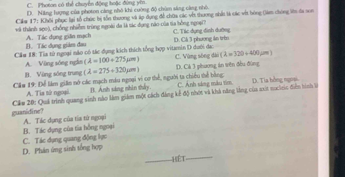 C. Photon có thể chuyển động hoặc đứng yên.
D. Năng lượng của photon cảng nhỏ khi cường độ chùm sáng càng nhỏ.
Cầu 17: Khôi phục lại tổ chức bị tổn thương và áp dụng đề chữa các vết thương nhất là các vết bóng (làm chòng liên đa non
và thành sẹo), chống nhiễm trùng ngoài da là tác dụng nào của tia hồng ngoại?
A. Tác dụng giăn mạch C. Tác dụng dinh dưỡng
B. Tác dụng giám đau D. Cả 3 phương ản trên
Cầu 18: Tia tử ngoại nảo có tác dụng kích thích tổng hợp vitamin D dưới da:
A. Vũng sóng ngắn (lambda =100/ 275mu m) C. Vùng sóng dài (lambda =320/ 400mu m)
B. Vùng sóng trung (lambda =275/ 320mu m) D. Cả 3 phương án trên đều đúng
Câu 19: Để làm giăn nó các mạch máu ngoại ví cơ thể, người ta chiếu thể bằng:
Cầu 20: Quá trình quang sinh nào làm giảm một cách đáng kể độ nhớt và khả năng lằng của axít nucleic điễn hình là A. Tia tử ngoại. B. Ánh sáng nhìn thấy. C. Ánh sáng màu tím. D. Tia hồng ngoại.
guanidine?
A. Tác dụng của tia tứ ngoại
B. Tác dụng của tia hồng ngoại
C. Tác dụng quang động lực
D. Phản ứng sinh tổng hợp
_Hết_