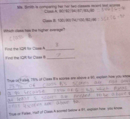 Ms. Smith is comparing her her two classes recent test scores 
Class A: 90/92/94/87/93/90
Class B: 100/ 90/ 74) 100//92/96
Which class has the higher average? 
Find the IQR for Class A_ 
Find the IQR for Class B_ 
_ 
True or False, 75% of Class B's scores are above a 90, explain how you know 
_ 
_ 
_ 
True or False, Half of Class A scored below a 91, explain how you know.