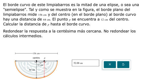 El borde curvo de este limpiabarros es la mitad de una elipse, o sea una 
"semielipse". Tal y como se muestra en la figura, el borde plano del 
limpiabarros mide 156 cm y del centro (en el borde plano) al borde curvo 
hay una distancia de 64cm. El puntoρ se encuentra a 12 cm del centro. 
Calcular la distancia deρhasta el borde curvo. 
Redondear la respuesta a la centésima más cercana. No redondear los 
cálculos intermedios. 
- 156 cm · 
centro 
a
12 cm 52.00 cm × 5
64 cm ?