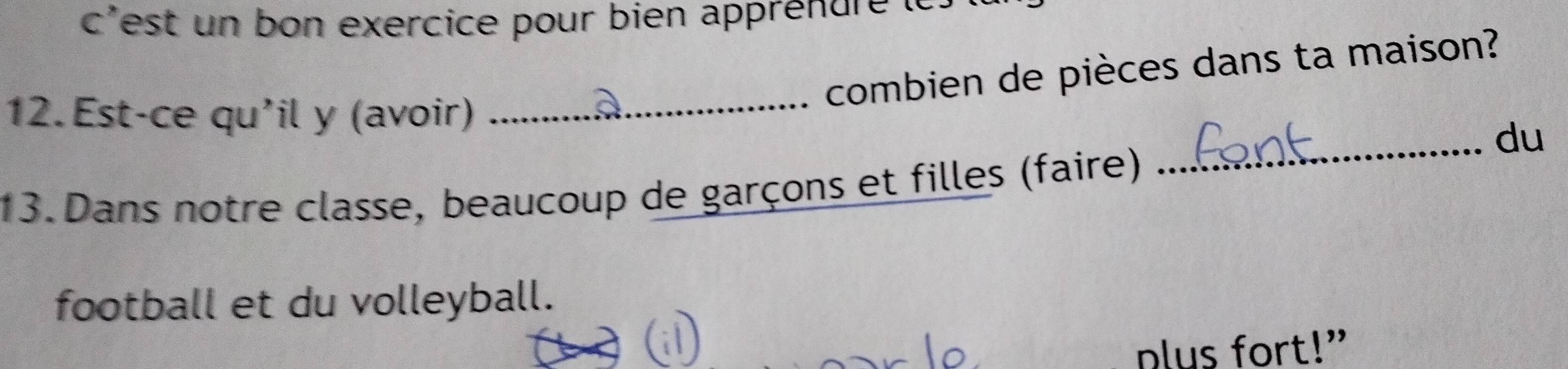 c'est un bon exercice pour bien apprénurele. 
combien de pièces dans ta maison? 
12.Est-ce qu'il y (avoir)_ 
_du 
13. Dans notre classe, beaucoup de garçons et filles (faire) 
football et du volleyball. 
nlus fort!”