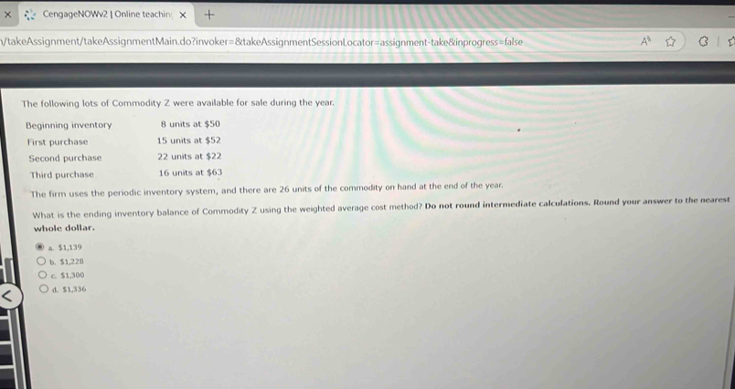 CengageNOWv2 | Online teachin X +
n/takeAssignment/takeAssignmentMain.do?invoker=&takeAssignmentSessionLocator=assignment-take&inprogress=false
The following lots of Commodity Z were available for sale during the year.
Beginning inventory 8 units at $50
First purchase 15 units at $52
Second purchase 22 units at $22
Third purchase 16 units at $63
The firm uses the periodic inventory system, and there are 26 units of the commodity on hand at the end of the year.
What is the ending inventory balance of Commodity Z using the weighted average cost method? Do not round intermediate calculations. Round your answer to the nearest
whole dollar.
a. $1,139
b. $1,228
c. $1,300
d. $1,336