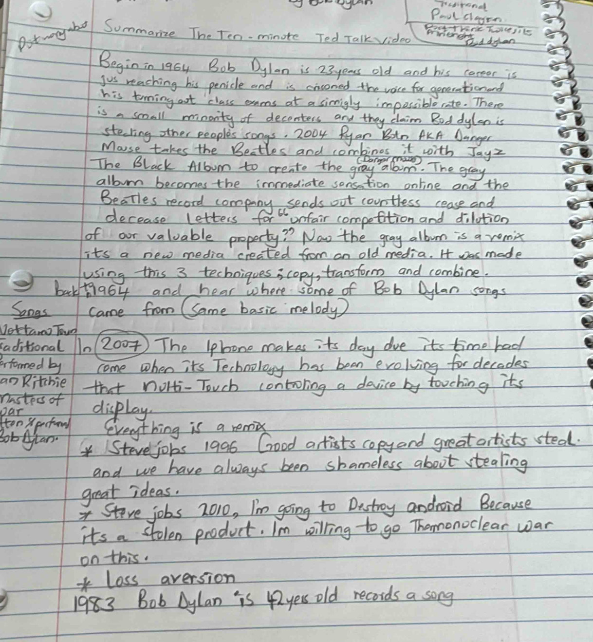 un pusirond 
Pool clayon 
Doo TVanie hocejike 
Summanize The Ten-minote Ted Talk vided 
mnerert I dfen 
Beginin 196y Bob Dylan is 23 years old and his careor is 
jus reaching his penidle and is cissoned the vece for geterationond 
his toiming oot class exams at a simigly impossiblerate. There 
is a small minority of deconters and they claim Bod dylan is 
steling other people's songs, 2004 Ryan Boin AKA Danger 
Mouse takes the Bettles and combinos it with Jayz 
CDarger raes) 
The Black Allbum to create the gray albim. The gray 
album becomes the immediate sonsation online and the 
Beatles record company sends out countess cease and 
decease letters for onfair competition and dilution 
of our valuable property? Now the gray albom is a remix 
its a new media created from on old media. H was made 
using this 3 techniques s copy, transform and combine. 
back+ 964 and hear where some of Bob Dylan songs 
Songs came from CSame basic melody ) 
Nettamo Toun 
aditional 10 (200 The Iphone makes its day dve its time had 
Fformed by come when its Technology has been evolying for decades 
an Kitchie that nolti- Touch contoling a device by tooching its 
nasters of 
Dar display 
ten pestond everything is a remix 
BobAlan /Stevejobs 1996 Good artists copy and greatartists steal. 
and we have always been shameless about stealing 
great ideas. 
Steve jobs 2010, I'm going to Destroy android Because 
its a stolen product. I'm willing to go Themonoclear war 
on this. 
loss aversion
1983 Bob Dylan is 42yess old records a song