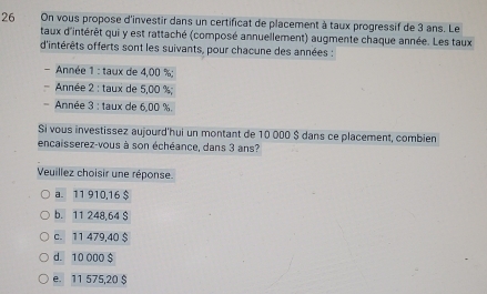 On vous propose d'investir dans un certificat de placement à taux progressif de 3 ans. Le
taux d'intérêt qui y est rattaché (composé annuellement) augmente chaque année. Les taux
d'intérêts offerts sont les suivants, pour chacune des années :
- Année 1 : taux de 4,00 %;
Année 2 : taux de 5,00 %;
Année 3 : taux de 6,00 %.
Si vous investissez aujourd'hui un montant de 10 000 $ dans ce placement, combien
encaisserez-vous à son échéance, dans 3 ans?
Veuillez choisir une réponse.
a. 11 910,16 $
b. 11 248,64 S
c. 11 479,40 $
d. 10 000 $
e. 11 575,20 $