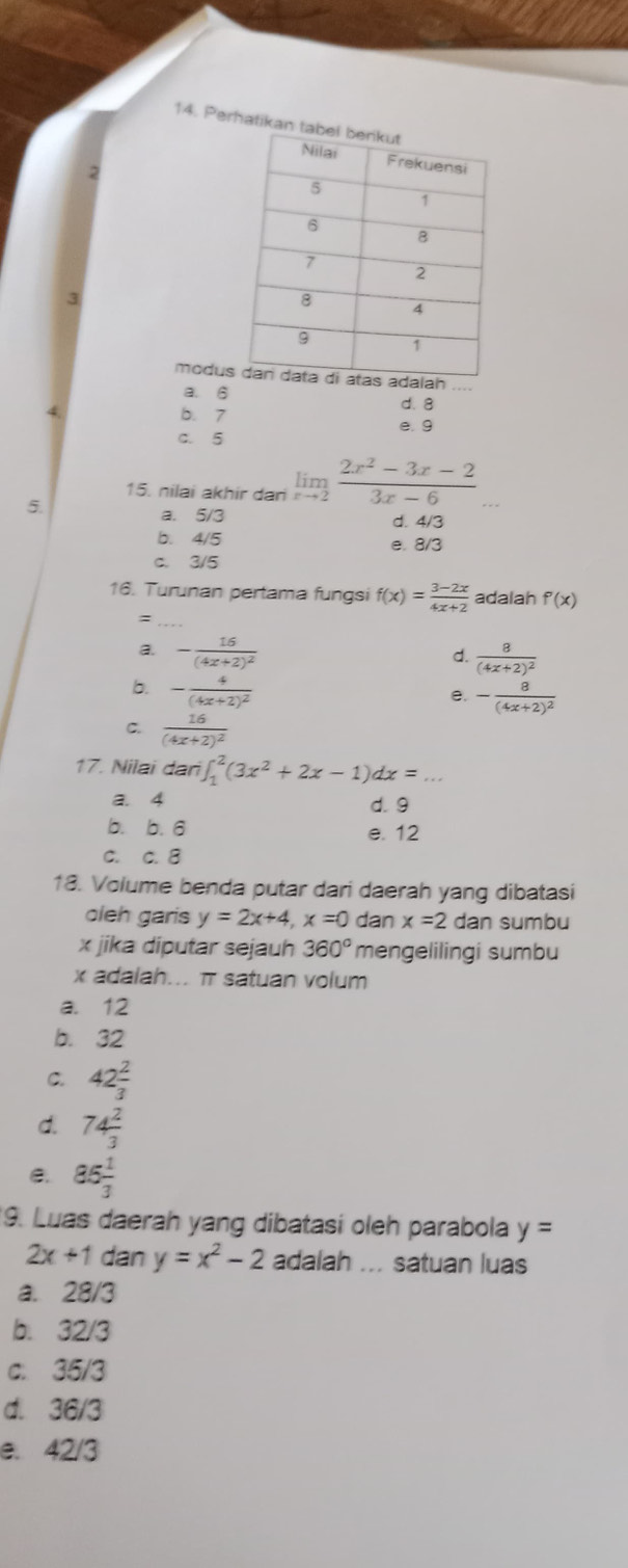 Perhatikan 
2
3
moduah
a. 6 d. 8
4 b. 7
e. 9
c. 5
15. nilai akhir dari limlimits _xto 2 (2x^2-3x-2)/3x-6 ... 
5.
a. 5/3 d. 4/3
b. 4/5 e. 8/3
c. 3/5
16. Turunan pertama fungsi f(x)= (3-2x)/4x+2  adalah f'(x)
:
a. -frac 16(4x+2)^2
d. frac 8(4x+2)^2
b. -frac 4(4x+2)^2
e. -frac 8(4x+2)^2
C. frac 16(4x+2)^2
17. Nilai dan ∈t _1^(2(3x^2)+2x-1)dx=.
a. 4 d. 9
b. b. 6 e. 12
C. c. 8
18. Volume benda putar dari daerah yang dibatasi
oleh garis y=2x+4, x=0 dan x=2 dan sumbu
x jika diputar sejauh 360° mengelilingi sumbu
x adalah... π satuan volum
a. 12
b. 32
C. 42 2/3 
d. 74 2/3 
e. 85 1/3 
9. Luas daerah yang dibatasi oleh parabola y=
2x+1 dan y=x^2-2 adalah ... satuan luas
a. 28/3
b. 32/3
c. 35/3
d. 36/3
e. 42/3